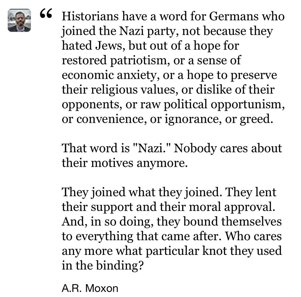 66 Historians have a word for Germans who joined the Nazi party, not because they hated Jews, but out of a hope for restored patriotism, or a sense of economic anxiety, or a hope to preserve their religious values, or dislike of their opponents, or raw political opportunism, or convenience, or ignorance, or greed.
That word is "Nazi." Nobody cares about their motives anymore.
They joined what they joined. They lent their support and their moral approval.
And, in so doing, they bound themselves to everything that came after. Who cares any more what particular knot they used in the binding?
A.R. Moxon