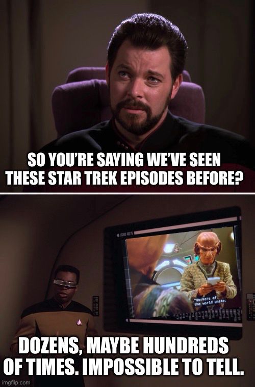 Star Trek Riker Geordi Impossible To Tell Meme Generator

SO YOU'RE SAYING WEVE SEEN
THESE STAR TREK EPISODES BEFORE?

DOZENS, MAYBE HUNDREDS OF TIMES. IMPOSSIBLE TO TELL.

On the screen is Rom saying “workers of the world, unite” from the DS9 episode Bar Association.