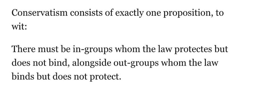 Conservatism consists of exactly one proposition, to wit:
There must be in-groups whom the law protectes but does not bind, alongside out-groups whom the law binds but does not protect.
