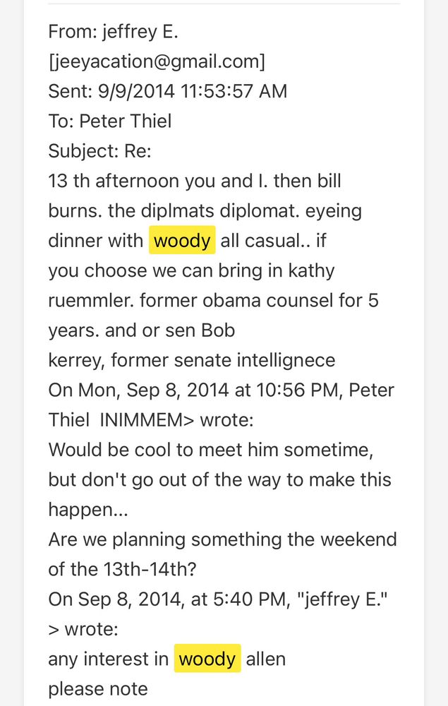 From: jeffrey E.
Jeeyacation@gmail.com]
Sent: 9/9/2014 11:53:57 AM
To: Peter Thiel
Subject: Re:
13 th afternoon you and I. then bill burns. the diplmats diplomat. eyeing dinner with woody all casual.. if you choose we can bring in kathy ruemmler. former obama counsel for 5 years. and or sen Bob
kerrey, former senate intellignece
On Mon, Sep 8, 2014 at 10:56 PM, Peter Thiel INIMMEM> wrote:
Would be cool to meet him sometime, but don't go out of the way to make this happen...
Are we planning something the weekend of the 13th-14th?