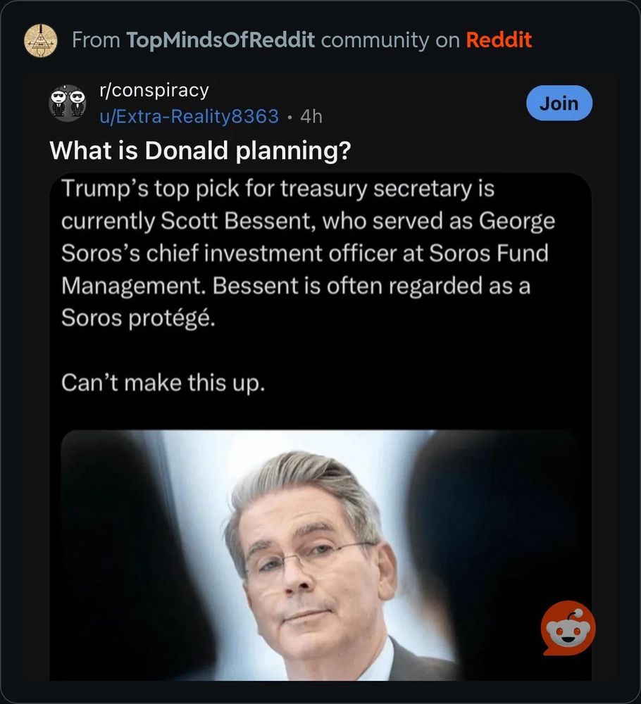 Post on r/conspiracy: 
What is Donald planning?
Trump's top pick for treasury secretary is currently Scott Bessent, who served as George Soros's chief investment officer at Soros Fund Management. Bessent is often regarded as a Soros protégé.
Can't make this up.