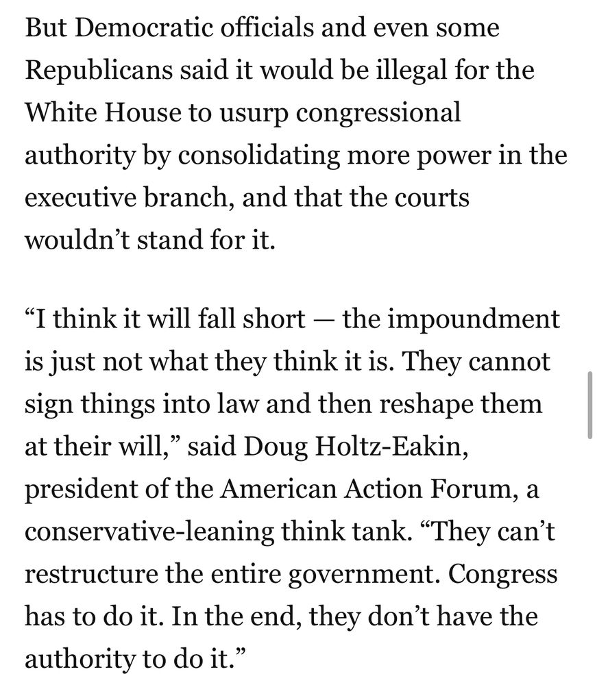 But Democratic officials and even some Republicans said it would be illegal for the White House to usurp congressional authority by consolidating more power in the executive branch, and that the courts wouldn't stand for it.
"I think it will fall short - the impoundment is just not what they think it is. They cannot sign things into law and then reshape them at their will," said Doug Holtz-Eakin, president of the American Action Forum, a conservative-leaning think tank. "They can't restructure the entire government. Congress has to do it. In the end, they don't have the authority to do it."