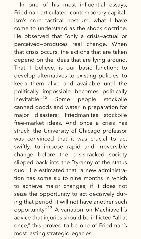 Excerpt from The Shock Doctrine by Naomi Klein: In one of his most influential essays, Friedman articulated contemporary capitalism's core tactical nostrum, what I have come to understand as the shock doctrine.
He observed that "only a crisis-actual or perceived-produces real change. When that crisis occurs, the actions that are taken depend on the ideas that are lying around.
That, I believe, is our basic function: to develop alternatives to existing policies, to keep them alive and available until the politically impossible becomes politically inevitable."12 Some people stockpile canned goods and water in preparation for major disasters; Friedmanites stockpile free-market ideas. And once a crisis has struck, the University of Chicago professor was convinced that it was crucial to act swiftly, to impose rapid and irreversible change before the crisis-racked society slipped back into the "tyranny of the status quo." He estimated that "a new administration has some six to nine months in which to achieve major changes; if it does not seize the opportunity to act decisively during that period, it will not have another such opportunity."13 A variation on Machiavelli's advice that injuries should be inflicted "all at once," this proved to be one of Friedman's most lasting strategic legacies.