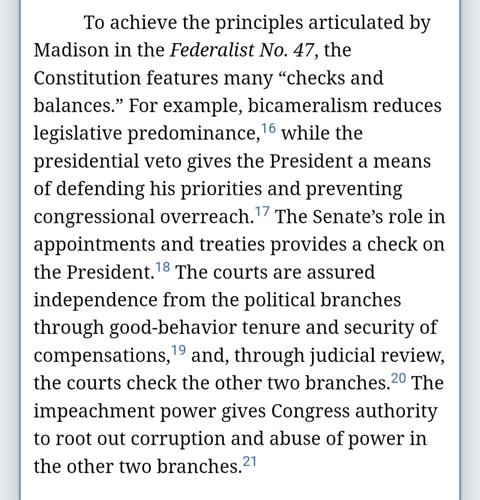 To achieve the principles articulated by Madison in the Federalist No. 47, the Constitution features many checks and balances. For example, bicameralism reduces legislative predominance,16 while the presidential veto gives the President a means of defending his priorities and preventing congressional overreach.17 The Senate’s role in appointments and treaties provides a check on the President.18 The courts are assured independence from the political branches through good-behavior tenure and security of compensations,19 and, through judicial review, the courts check the other two branches.20 The impeachment power gives Congress authority to root out corruption and abuse of power in the other two branches.21