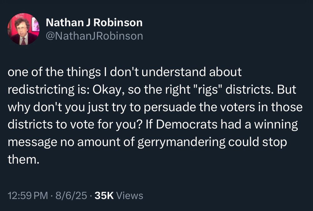 Nathan J Robinson @NathanJ Robinson
one of the things I don't understand about redistricting is: Okay, so the right "rigs" districts. But why don't you just try to persuade the voters in those districts to vote for you? If Democrats had a winning message no amount of gerrymandering could stop them.
12:59 PM • 8/6/25