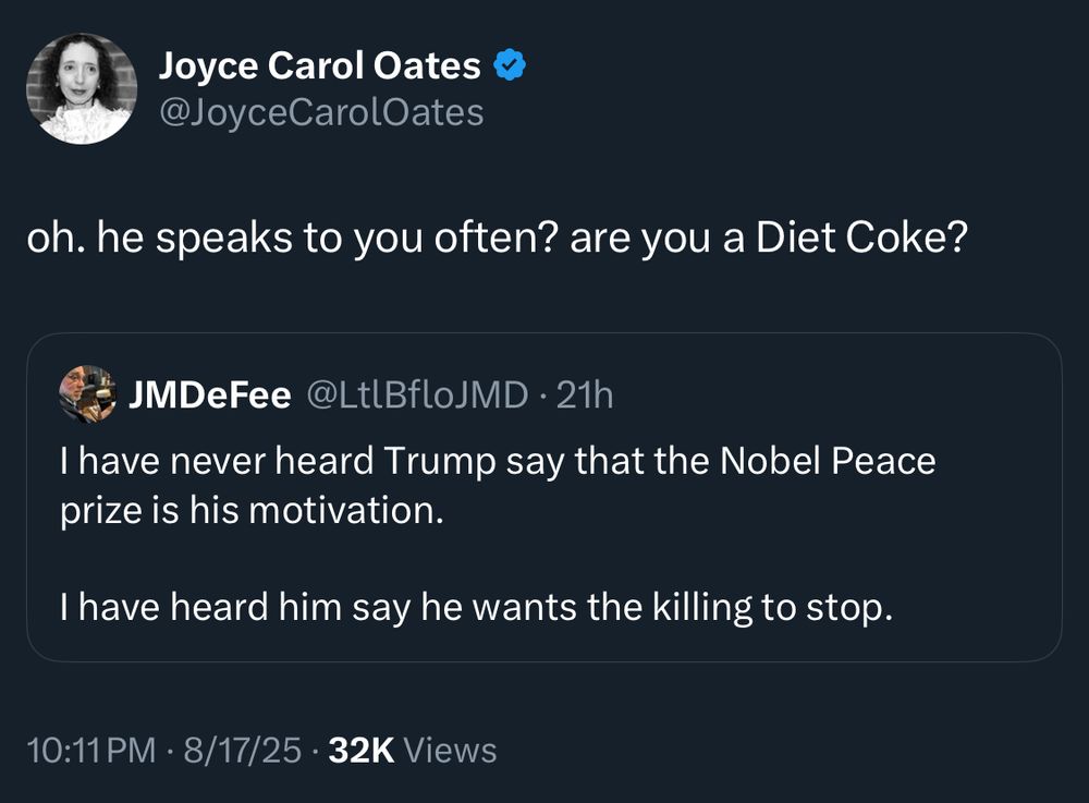 Joyce Carol Oates @JoyceCarolOates
oh. he speaks to you often? are you a Diet Coke?
JMDeFee @LtlBfloJMD • 21h
I have never heard Trump say that the Nobel Peace prize is his motivation.
I have heard him say he wants the killing to stop.
