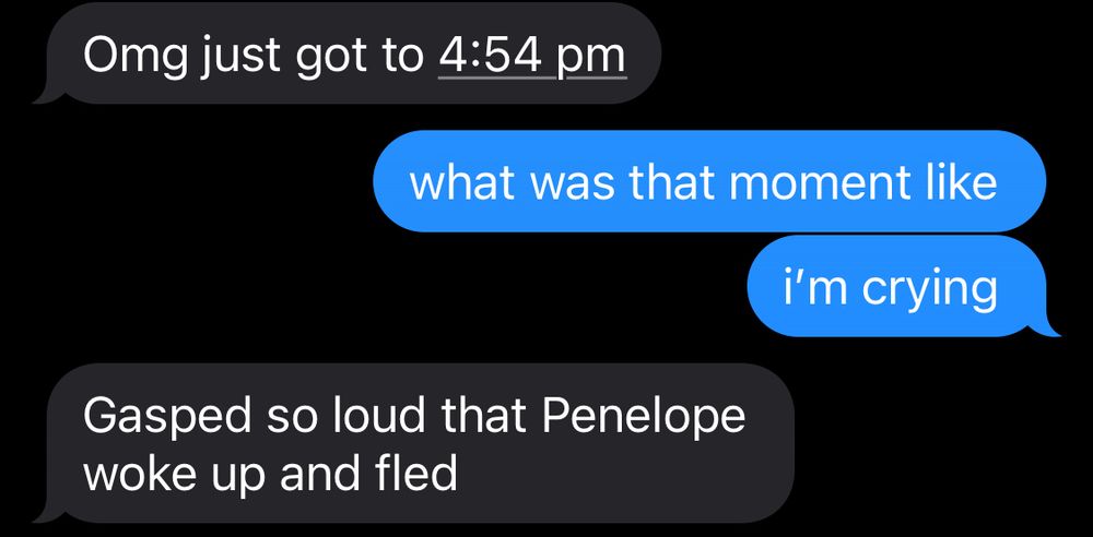 text messages 
friend: Omg just got to 4:54 pm
me: what was that moment like
i'm crying
friend: Gasped so loud that Penelope woke up and fled