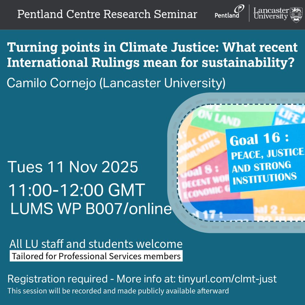 The image includes a teal coloured background with an image of a rounded rectangle with a blue coloured card at the centre right of showing white text saying Goal 16: Peace, Justice and Strong Institutions from the United Nations Sustainable Development Goals, placed on top of other brightly coloured SDG cards with partially visible text and Pentland Centre logo at the top right side of the image. The overlaid text says: Pentland Centre Research Seminar. Turning points in Climate Justice: What recent International Rulings mean for sustainability? Camilo Cornejo (Lancaster University). Tues, 11 Nov, 2025. 11:00–12:00 GMT. LUMS WP B007/online. All LU staff and students welcome - Tailored for Professional Services members. Registration required - More info at: tinyurl.com/clmt-just. This session will be recorded and made publicly available afterward.