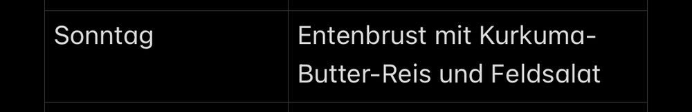 Screenshotausschnitt des Speiseplans auf meinem Smartphone.
Der Hintergrund ist schwarz, die Schrift ist geradlinig und weiß.
Angelegt in Tabellenform, steht links der Wochentag, also Sonntag, und in der rechten Spalte „Entenbrust mit Kurkuma-Butter-Reis und Feldsalat“.
