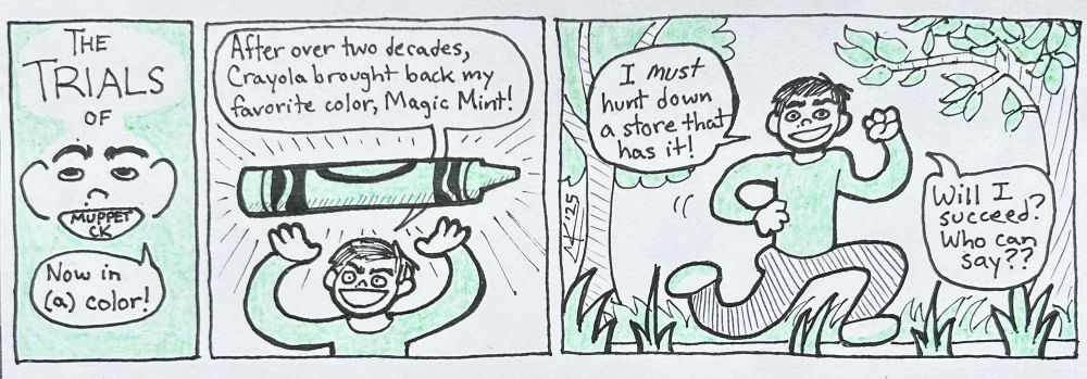 A comic. The title panel reads, "The Trials of Muppet CK," with a little CK face saying, "Now in (a) color!"
Panel 1 shows CK maniacally gesturing to a huge crayon, saying, "After over two decades, Crayola brought back my favorite color, Magic Mint!"
Panel 2: CK runs around outside, saying, "I must hunt down a store that has it! Will I succeed? Who can say??" 
The background of the title panel, CK's shirt, the crayon, the trees and grass outside, and CK's shoes are all colored Magic Mint green.
