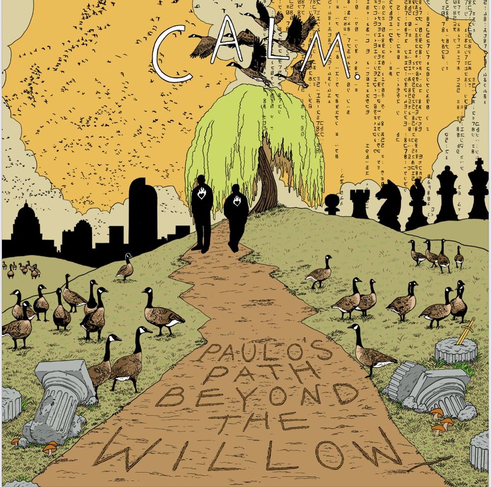 Here is the art for the new calm. album I did. It is a drawing of two silhouettes standing on a path leading to a willow tree and beyond it the city of Denver on one side and chess pieces on the other, the path is strewn with ruins of empire and geese living their lives among it all. Above the tree is the word “calm” with more geese flying through it and on the path written with a stick is the words “Paulo’s Path Beyond the Willow”. My signature is in the lower left of the path. 