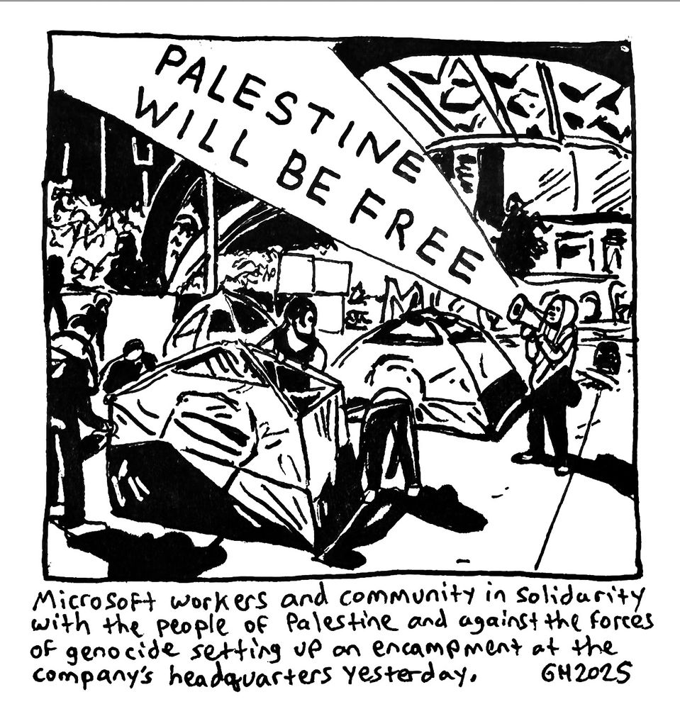 Here is a drawing in my sketchbook of Microsoft workers and community in solidarity with the people of Palestine and against the forces of genocide setting up an encampment at the company’s headquarters yesterday. Pen and ink on paper.