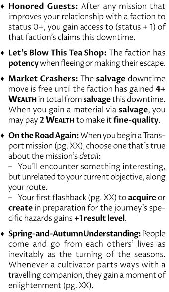♦Honored Guests: After any mission that improves your relationship with a faction to status 0+, you gain access to (status + 1) of that faction’s claims this downtime.
♦Let’s Blow This Tea Shop: The faction has potency when fleeing or making their escape.
♦Market Crashers: The salvage downtime move is free until the faction has gained 4+ Wealth in total from salvage this downtime. When you gain a material via salvage, you may pay 2 Wealth to make it fine-quality.
♦On the Road Again: When you begin a Transport mission (pg. XX), choose one that’s true about the mission’s detail:
–You’ll encounter something interesting, but unrelated to your current objective, along your route.
–Your first flashback (pg. XX) to acquire or create in preparation for the journey’s specific hazards gains +1 result level.
♦Spring-and-Autumn Understanding: People come and go from each others’ lives as inevitably as the turning of the seasons. Whenever a cultivator parts ways with a travelling companion, they gain a moment of enlightenment (pg. XX).