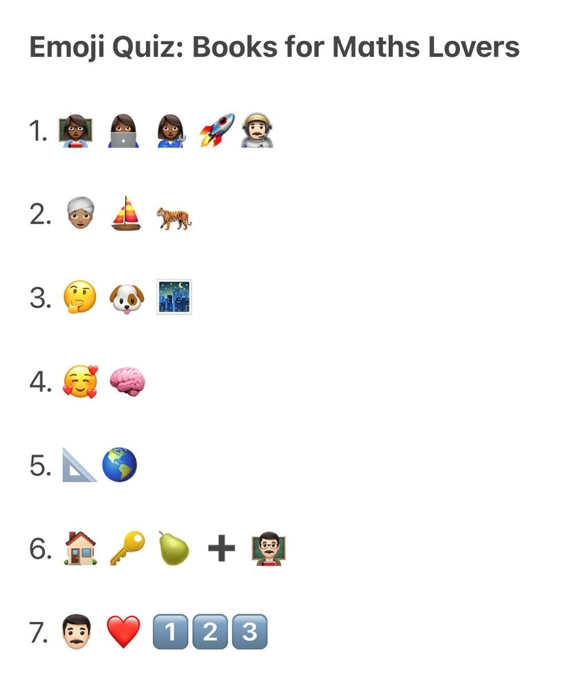 
The image has the title Emoji Quiz: Books for Maths Lovers, followed by seven rows each with a series of emojis.

Row 1: Three emojis of black women, one in front of a blackboard, one with a computer, one holding a wrench, followed by a rocket emoji and an astronaut emoji.

Row 2: Emojis of a person wearing a turban, a sailing boat, a tiger.

Row 3: Emojis of a thinking face, a dog, and a city shown at night time.

Row 4: A smiling emoji surrounded by hearts, followed by an emoji of a brain.

Row 5: Emojis of a triangle ruler and a globe.

Row 6: Emojis of a house, a key, and a pear; then a plus sign; and finally an emoji of a man holding a book standing in front of a blackboard.

Row 7: Emojis of a man, a heart, and the numbers 1, 2 and 3.