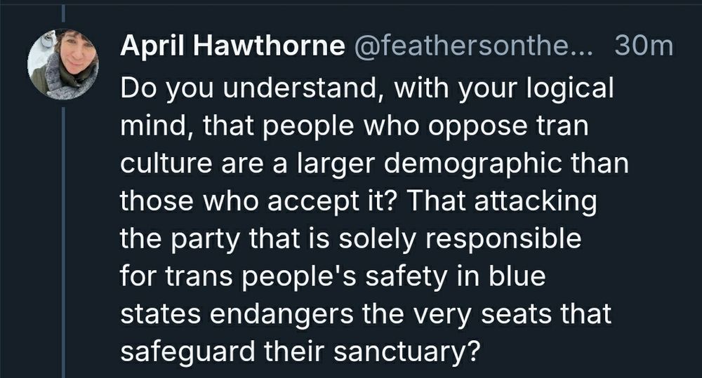 April Hawthorne @feathersonthe... 30m

Do you understand, with your logical mind [fuck you condescending asshole] that people who oppose tran culture [the fuck???] are a larger demographic than those who accept it? That attacking the party that is solely responsible for trans people's safety [fucking LOL]  in bluebstates endangers the very seats that safeguard their sanctuary?