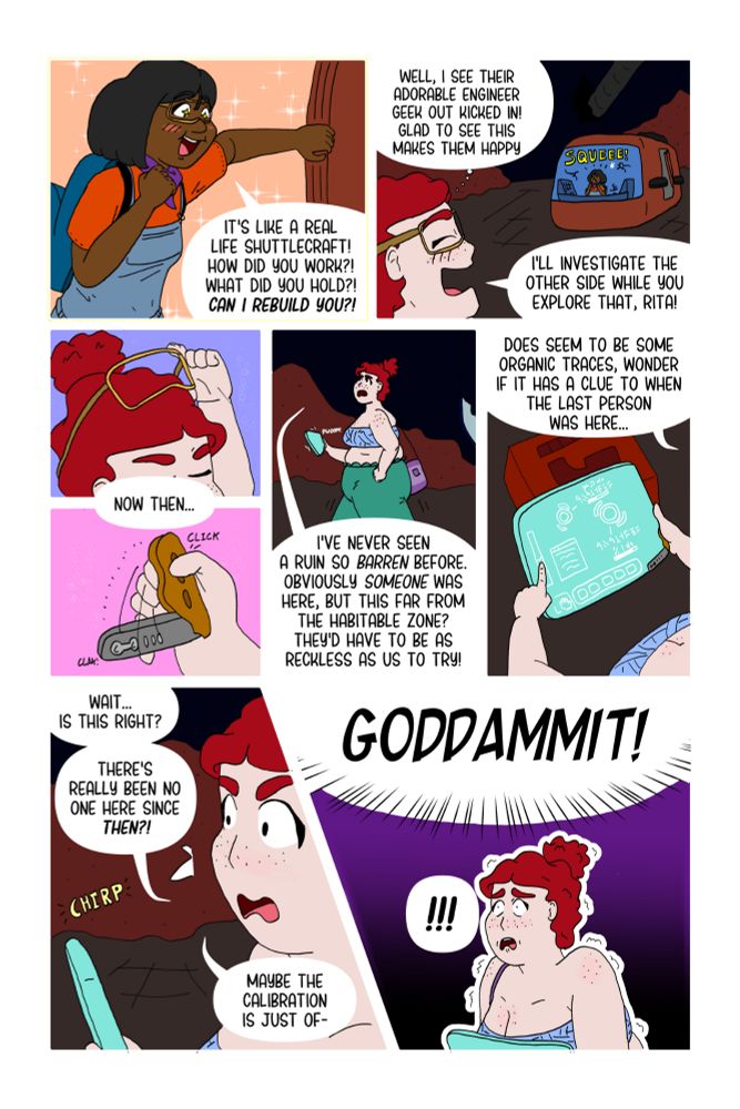 A comic page.
Panel 1: Excited Rita looking into this small spacecraft babbling questions
Panel 2: Josey looks over to a squeeing Rita with love and says she'll look around for clues.
Panels 3 and 4: Josey says "now then.." while she takes off her googles and opens a clip.
Panel 5: Josey looks around, bewildered by how empty the hanger is and why thats the case.
Panel 6: Josey scans around to see there's organic matter to process with her "omniclip"
Panel 7: Josey is surprised by the results.
Panel 8: Josey gets scared when she hears a loud "Goddammit!"