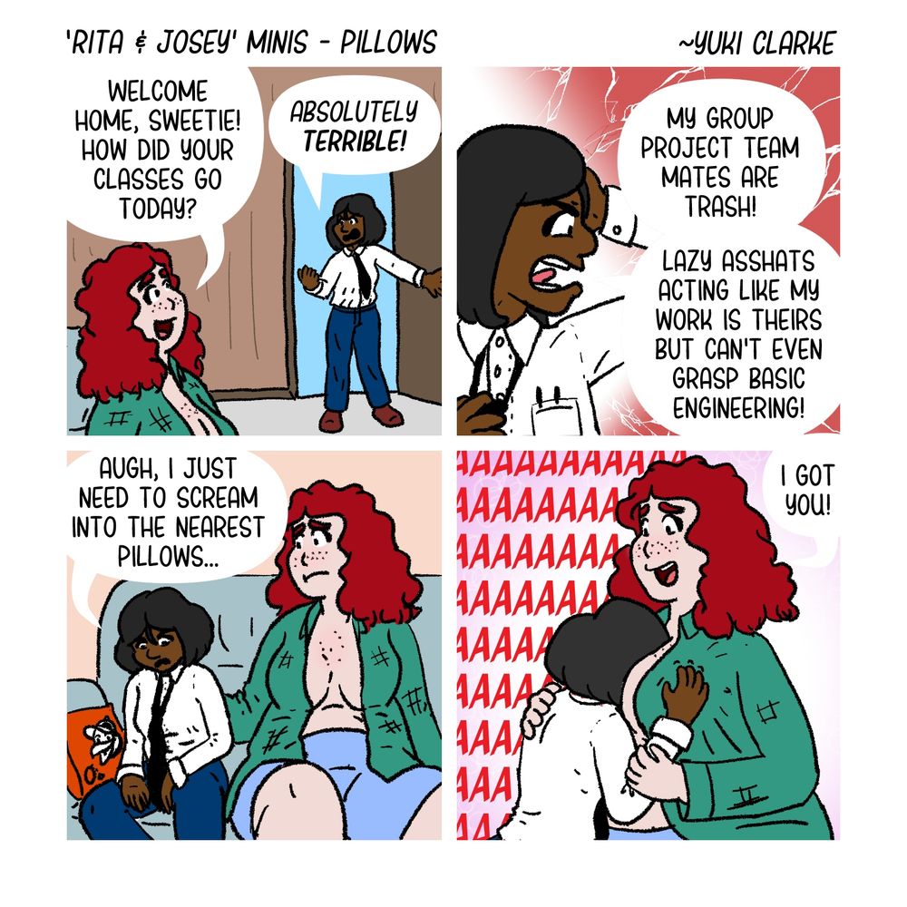 A 4 panel comic called "Rita & Josey Minis Pillows"

Panel 1: Josey looks up "Welcome Home, Sweetie! How did your classes go today?"

Rita opens door frustrated saying "Absolutely Terrible!"

Panel 2: Rita says "My group project team mates are trash! Lazy asshats acting like my work is theirs but can't even grasp basic engineering!"

Panel 3: Rita sits next to Josey saying "Augh I just need to scream into the nearest pillows"

Panel 4: Rita stuffs their head between Josey's boobs and screams while Josey holds Rita and says "I got you!"