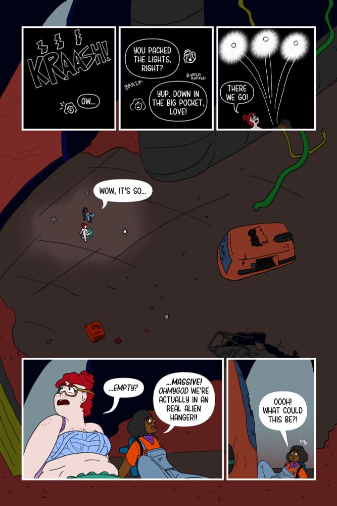 Panel 1: A big "KRAASH" sound rings as Rita utters "Ow..." in the dark.

Panel 2: Still dark, Josey asks "You packed the lights, right?" and Rita responds "Yup. Down in the big pocket, love!" as Josey unzips and ruffles through the backpack. Panel 3: Three sci fi lights launch out and turn on as Rita and Josey look up and Josey says "There we go!"

Panel 4: A large zoomed out view of the spaceship hanger, with dust, wires, broken shuttles and holes with both Rita and Josey saying "Wow, it's so..."ER ACTU

Panel 5: Josey looks up confused and says "...empty?" and Rita looks excited and says "...Massive! Ohmygod we're actually in a real alien hanger!"

Panel 6: Rita leans over to look at the broken shuttle and with a giddy look says "Oooh! What could this be?!
