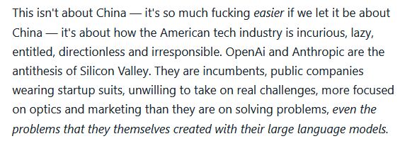 Text reads: This isn't about China - it's so much fucking easier if we let it be about China - it's about how the American tech industry is incurious, lazy, entitled, directionless and irresponsible. Open Ai and Anthropic are the antithesis of Silicon Valley. They are incumbents, public companies wearing startup suits, unwilling to take on real challenges, more focused on optics and marketing than they are on solving problems, even the problems that they themselves created with their large language models.