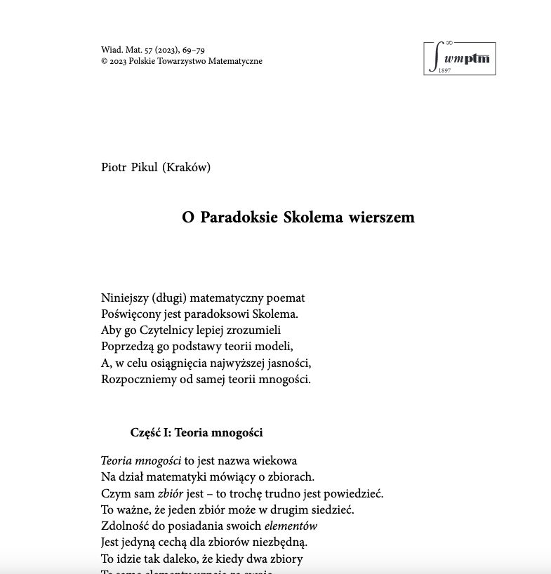 O Paradoksie Skolema wierszem

Niniejszy (długi) matematyczny poemat
Poświęcony jest paradoksowi Skolema.
Aby go Czytelnicy lepiej zrozumieli
Poprzedzą go podstawy teorii modeli,
A, w celu osiągnięcia najwyższej jasności,
Rozpoczniemy od samej teorii mnogości.

Część I: Teoria mnogości

Teoria mnogości to jest nazwa wiekowa
Na dział matematyki mówiący o zbiorach.
Czym sam zbiór jest – to trochę trudno jest powiedzieć.
To ważne, że jeden zbiór może w drugim siedzieć.
Zdolność do posiadania swoich elementów
Jest jedyną cechą dla zbiorów niezbędną.
To idzie tak daleko, że kiedy dwa zbiory
Te same elementy uznają za swoje ...