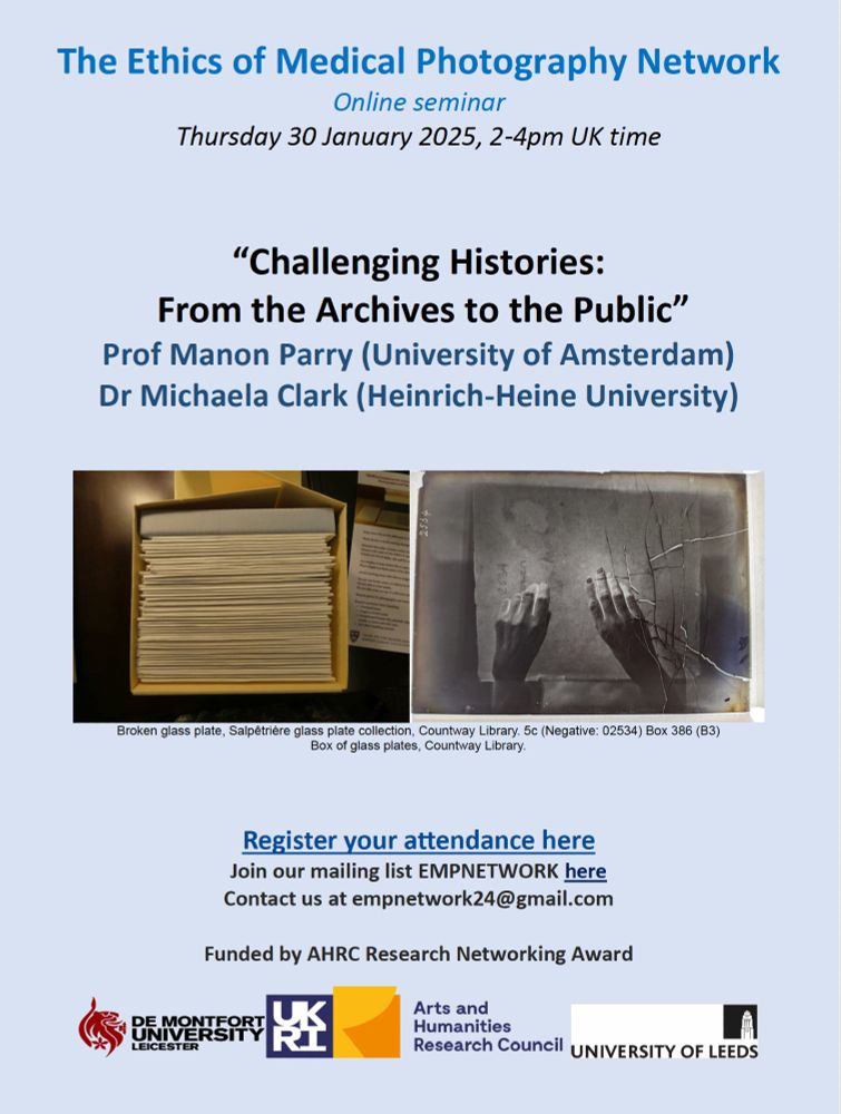 Poster with the following text: The Ethics of Medical Photography Network, Online seminar , Thursday 30 January 2025, 2-4pm UK time, “Challenging Histories: From the Archives to the Public”, Prof Manon Parry (University of Amsterdam), Dr Michaela Clark (Heinrich-Heine University). Two images side by side, one it's a box with envelops seeing from above, the other is a black and white image of a glass plate negative, there are two hands palms down and cracks on the glass. The images credit is Broken glass plate, Salpêtrière glass plate collection, Countway Library. 5c (Negative: 02534) Box 386 (B3). Box of glass plates, Countway Library. Then there is information with links to register attendance and the logos of De Montfort University, the Arts and Humanities REsearch Council and the University of Leeds.

