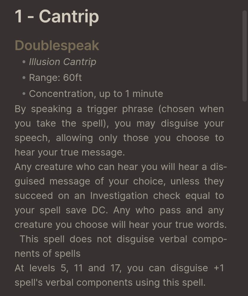 Screenshot of a description of a spell:
Doublespeak
- Illusion Cantrip
- Range: 60ft
- Concentration, up to 1 minute
By speaking a trigger phrase (chosen when you take the spell), you may disguise your speech, allowing only those you choose to hear your true message.
Any creature who can hear you will hear a disguised message of your choice, unless they succeed on an Investigation check equal to your spell save DC. Any who pass and any creature you choose will hear your true words. This spell does not disguise verbal components of spells 
At levels 5, 11 and 17, you can disguise +1 spell's verbal components using this spell.