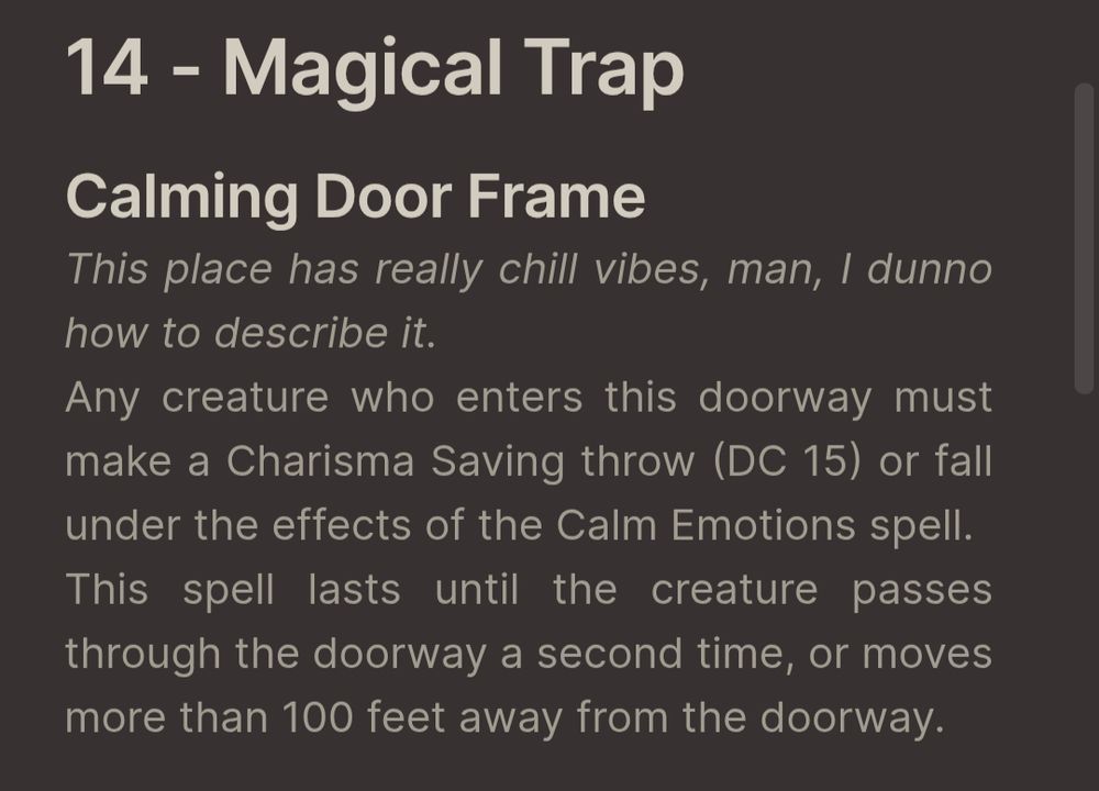 14 - Magical Trap
Calming Door Frame
Flavor text: This place has really chill vibes, man, I dunno how to describe it.
Any creature who enters this doorway must make a Charisma Saving throw (DC 15) or fall under the effects of the Calm Emotions spell. 
This spell lasts until the creature passes through the doorway a second time, or moves more than 100 feet away from the doorway. 