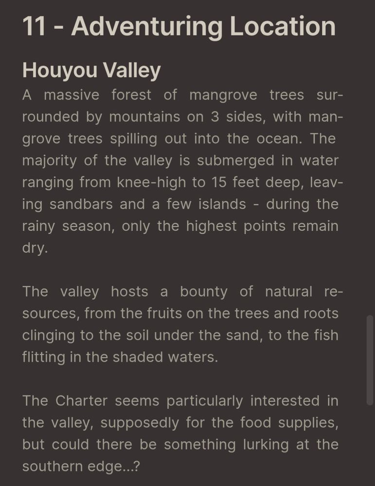 Houyou Valley
A massive forest of mangrove trees surrounded by mountains on 3 sides, with mangrove trees spilling out into the ocean. The majority of the valley is submerged in water ranging from knee-high to 15 feet deep, leaving sandbars and a few islands - during the rainy season, only the highest points remain dry.

The valley hosts a bounty of natural resources, from the fruits on the trees and roots clinging to the soil under the sand, to the fish flitting in the shaded waters. 

The Charter seems particularly interested in the valley, supposedly for the food supplies, but could there be something lurking at the southern edge...?