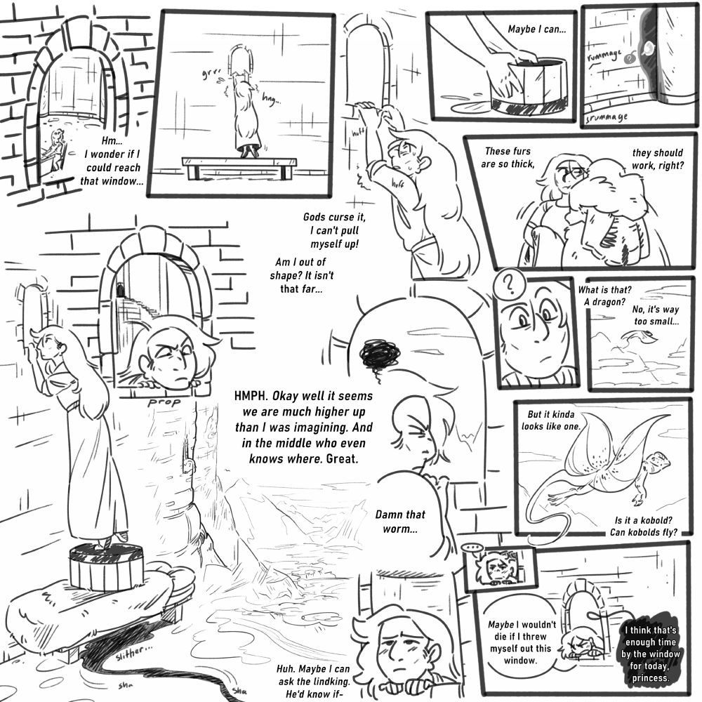 a black and white comic. it features a woman named kaja, who is a princess trapped in a fortress. 
panel 1: kaja is seen through a stone window. she's looking up at the window, thinking to herself, "hm... i wonder if i could reach that window..." 
panel 2: kaja steps onto the stone bench beneath the window, but she's too short to see through it, even on tip-toes.
panel 3: kaja sighs, panting gently. she thinks, "gods curse it, i can't pull myself up! am i out of shape? it isn't that far..." 
panels 4 through 6: kaja thinks, "maybe i can..." then goes around her room, gathering several objects, such as a wooden bucket and thick fur blankets. "these furs are so thick, they should work, right?" meanwhile, an eye can be seen in the shadow of a pillar, watching curiously.
panel 7: kaja, standing on her supplies, is able to see through the window. on tip-toes, she can prop her chin on the sill. a shot reveals she is somewhere very high up, perhaps in a structure on a mountain. she scowls, thinking to herself. "HMPH. okay well it seems we are much higher up than i was imagining. and in the middle of who even knows where. great." 
panels 8 through 10: kaja is distracted as she sees a creature flying in the distance. she wonders, "what is that? a dragon? no, it's way too small... but it kinda looks like one. is it a kobold? can kobolds fly?" 
panels 9 and 10: kaja goes quiet as she ponders. she thinks, "huh. maybe i can ask the lindking. he'd know if-" she cuts herself off, then looks downward, saying out loud, "maybe i wouldn't die if i threw myself out this window." from behind her, a black text bubble comes through the window, saying, "i think that's enough time by the window for today, princess." 