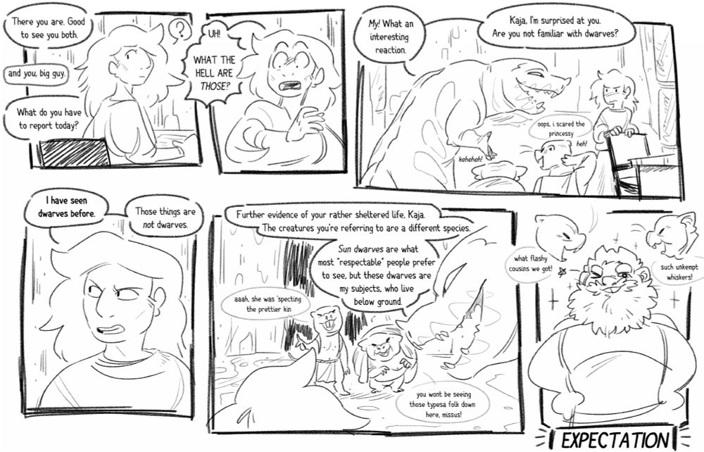 a sketchy comic featuring a woman named kaja and a large lizard-like beast called the lindking. 
panel 1: from off-screen, a discussion happens. the lindking says, "there you are. good to see you both." voices reply, "and you, big guy." the lindking asks, "what do you have to report today?" the discussion draws kaja's attention, and she looks over her shoulder. 
panel 2: kaja rears back in surprise, exclaiming, "uh! what the hell are those!?" 
panel 3: the lindking grins at kaja, saying, "my! what an interesting reaction. kaja, i'm surprised at you. are you not familiar with dwarves?" seen in the panel are two short creatures with features similar to mole-rats. one of them says, "oops, i scared the princessy" while the older one laughs. kaja blushes. 
panel 4: kaja tells him, "i have seen dwarves before. those things are not dwarves." 
panel 5: the lindking explains, "further evidence of your rather sheltered life, kaja. the creatures you're referring to are a different species. sun dwarves are what most 'respectable' people prefer to see, but these dwarves are my subjects, who live below ground." the young dwarf says, "ah, she was expecting our prettier kin." the older one says, "you won't be seeing those types of folk down here, missus!" 
panel 6: a label saying "EXPECTATION" sits beneath an example of a sun dwarf, which is a more humanoid looking dwarf with a bushy beard and buck teeth. the two dwarves comment, saying : what flashy cousins we got!" and "such unkempt whiskers!" 