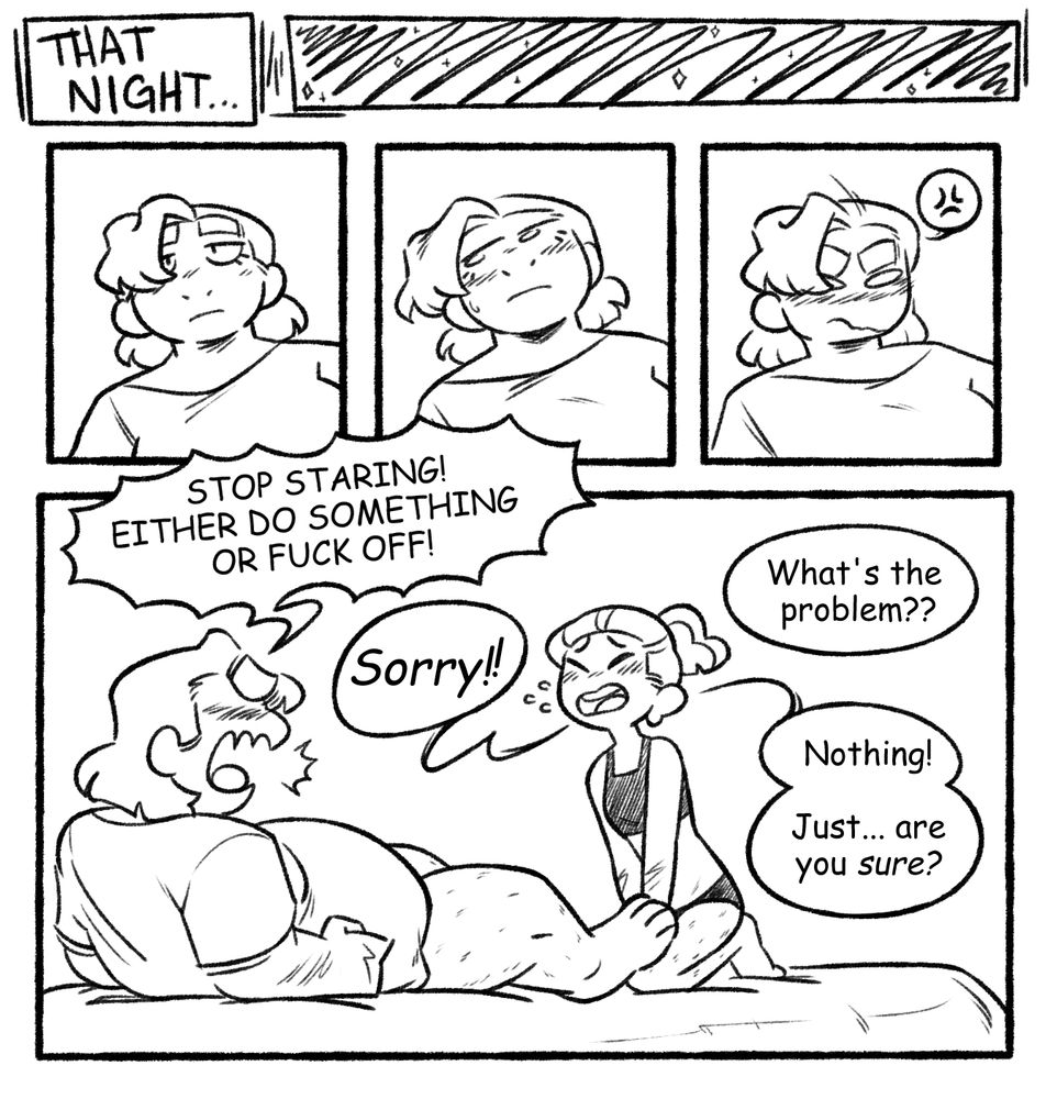 A black and white comic featuring two characters: a cis woman named Daisy, and a trans man named Jon. Page 2 of 5. 
panels 1 though 3: that night, daisy is shown wearing a somewhat bored expression. as time passes, she begins to blush, looking a little exasperated, then frustrated.
panel 4: daisy shouts at jon, who is revealed to be sitting between her open legs. she appears to be naked from the waist down, while jon is wearing black panties and a binder. she tells him, "STOP STARING! EITHER DO SOMETHING OR FUCK OFF!" jon replies, "sorry!" daisy asks, "what's the problem?" jon says, "nothing! just... are you sure?"