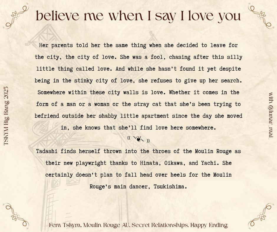 title: believe me when I say I love you
rating: mature
tags: Endgame Tsukishima Kei/Yamaguchi Tadashi, One-Sided Kuroo Tetsurou/Tsukishima Kei, Inspired by Moulin Rouge!, Alternate Universe - Moulin Rouge! Fusion, Female Tsukishima Kei, Female Yamaguchi Tadashi, Implied/Referenced Prostitution, Crossdressing, Secret Relationship, Sneaking Around, Making Out, Kissing, Suggestive Themes, Happy Ending, Alternate Universe - Stripper/Exotic Dancer, Historical Inaccuracy, Drinking, Implied Sexual Content, Alternate Universe - Gender Changes

summary:
Her parents told her the same thing when she decided to leave for the city, the city of love. She was a fool, chasing after this silly little thing called love. And while she hasn’t found it yet despite being in the stinky city of love, she refuses to give up her search. Somewhere within these city walls is love. Whether it comes in the form of a man or a woman or the stray cat that she’s been trying to befriend outside her shabby little apartment since the day she moved in, she knows that she’ll find love here somewhere.
-
Tadashi finds herself thrown into the throes of the Moulin Rouge as their new playwright thanks to Hinata, Oikawa, and Yachi. She certainly doesn't plan to fall head over heels for the Moulin Rouge's main dancer, Tsukishima.
