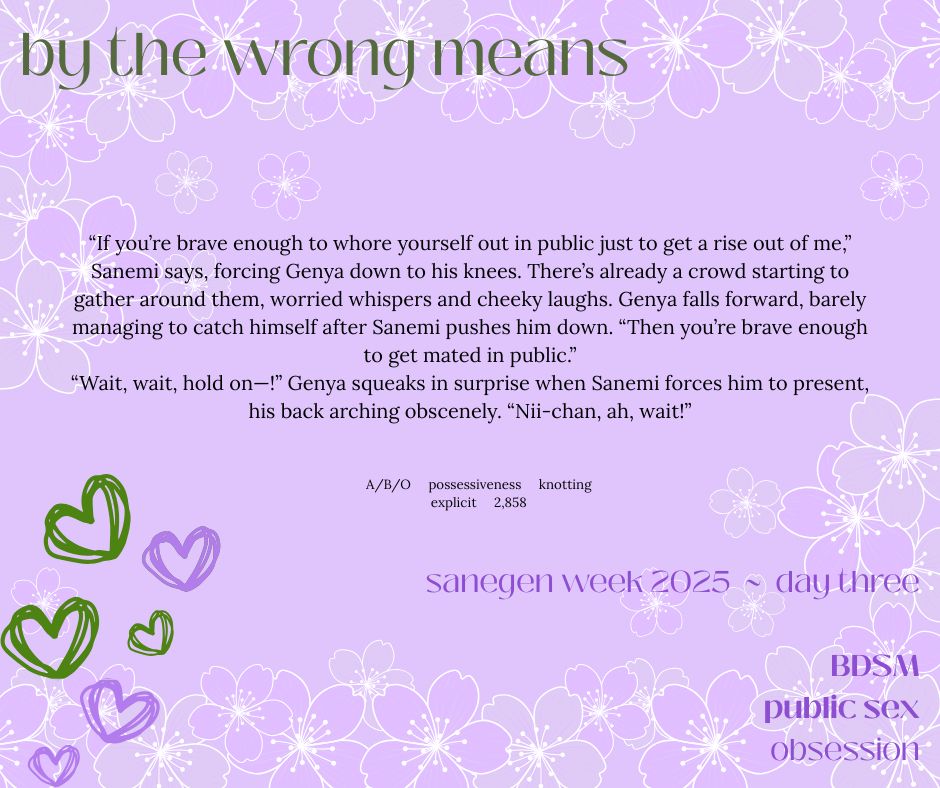 title: by the wrong means
ship: sanemi/genya
rating: explicit
tags: Incest, Sibling Incest, Brother/Brother Incest, Omega Verse, Alpha/Beta/Omega Dynamics, Alpha Shinazugawa Sanemi, Omega Shinazugawa Genya, Top Shinazugawa Sanemi, Bottom Shinazugawa Genya, Jealousy, Possessive Behavior, Possessive Sex, Public Claiming, Mating Bites, Biting, Spit Kink, Mildly Dubious Consent, Anal Sex, Knotting, Light BDSM, Clothed Sex, Established Relationship, Sibling Love, Blood, Sanegen Week 2025

summary:
“If you’re brave enough to whore yourself out in public just to get a rise out of me,” Sanemi says, forcing Genya down to his knees. There’s already a crowd starting to gather around them, worried whispers and cheeky laughs. Genya falls forward, barely managing to catch himself after Sanemi pushes him down. “Then you’re brave enough to get mated in public.”
“Wait, wait, hold on—!” Genya squeaks in surprise when Sanemi forces him to present, his back arching obscenely. “Nii-chan, ah, wait!”