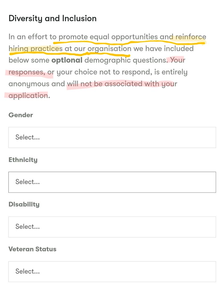 A form on a job application about diversity and inclusion that says "In an effort to promote equal opportunities and reinforce hiring practices at our organization we have included below some optional demographic questions. Your responses, or your choice not to respond, is entirely anonymous and will not be associated with your application." The question being raised is: if it's anonymous, then how does the information help reinforce hiring practices?