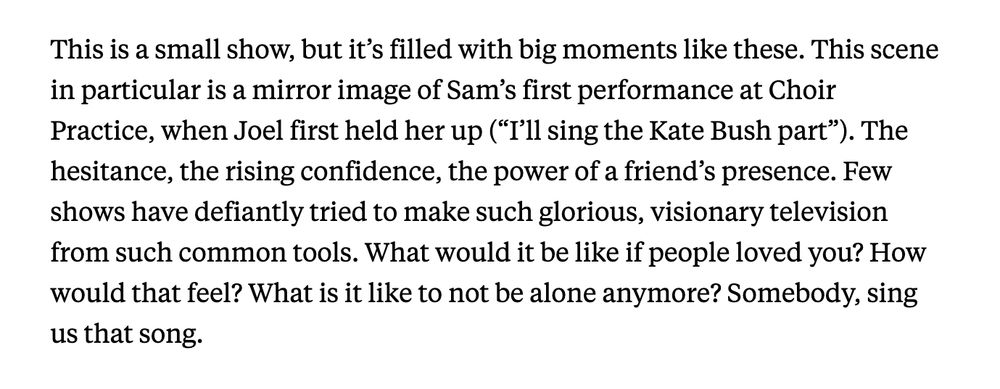 This is a small show, but it’s filled with big moments like these. This scene in particular is a mirror image of Sam’s first performance at Choir Practice, when Joel first held her up (“I’ll sing the Kate Bush part”). The hesitance, the rising confidence, the power of a friend’s presence. Few shows have defiantly tried to make such glorious, visionary television from such common tools. What would it be like if people loved you? How would that feel? What is it like to not be alone anymore? Somebody, sing us that song.