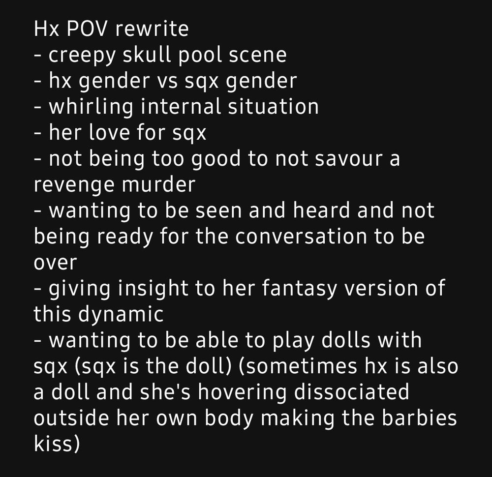 Hx POV rewrite
- creepy skull pool scene
- hx gender vs sqx gender
- whirling internal situation
- her love for sqx
- not being too good to not savour a revenge murder
- wanting to be seen and heard and not being ready for the conversation to be over
- giving insight to her fantasy version of this dynamic
- wanting to be able to play dolls with sqx (sqx is the doll) (sometimes hx is also a doll and she's hovering dissociated outside her own body making the barbies kiss)