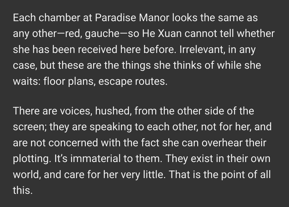 Each chamber at Paradise Manor looks the same as any other—red, gauche—so He Xuan cannot tell whether she has been received here before. Irrelevant, in any case, but these are the things she thinks of while she waits: floor plans, escape routes.

There are voices, hushed, from the other side of the screen; they are speaking to each other, not for her, and are not concerned with the fact she can overhear their plotting. It’s immaterial to them. They exist in their own world, and care for her very little. That is the point of all this.