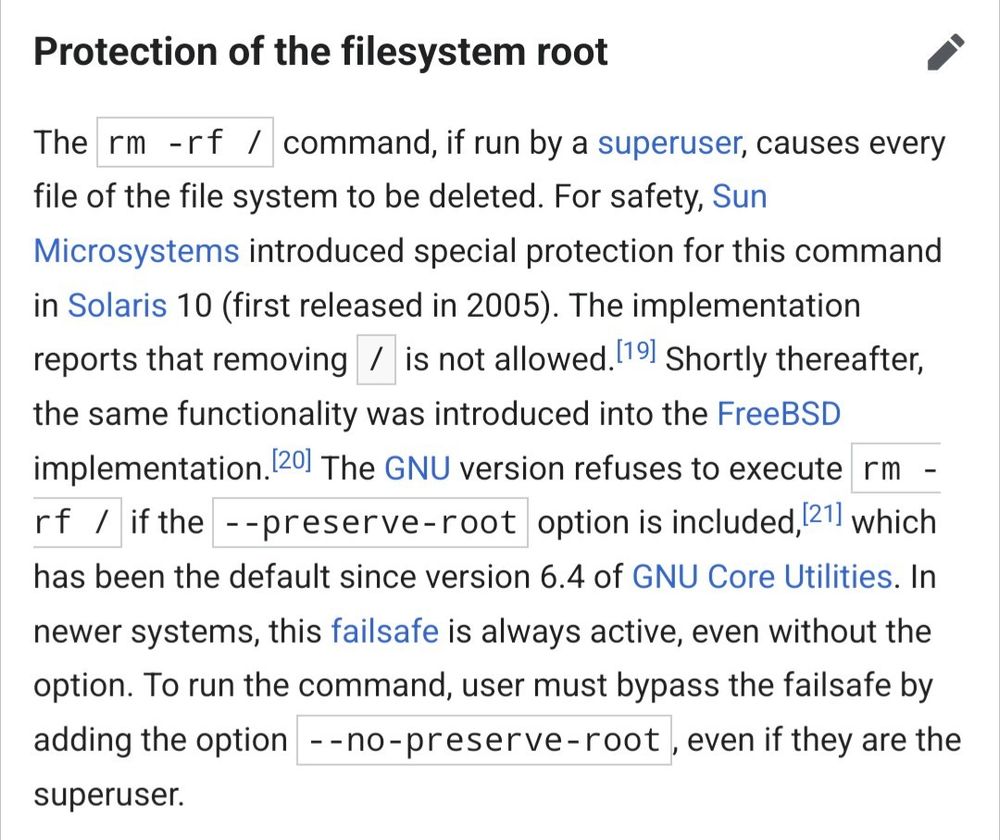 The rm -rf / command, if run by a superuser, causes every file of the file system to be deleted. For safety, Sun Microsystems introduced special protection for this command in Solaris 10 (first released in 2005). The implementation reports that removing / is not allowed.[19] Shortly thereafter, the same functionality was introduced into the FreeBSD implementation.[20] The GNU version refuses to execute rm -rf / if the --preserve-root option is included,[21] which has been the default since version 6.4 of GNU Core Utilities. In newer systems, this failsafe is always active, even without the option. To run the command, user must bypass the failsafe by adding the option --no-preserve-root, even if they are the superuser. 