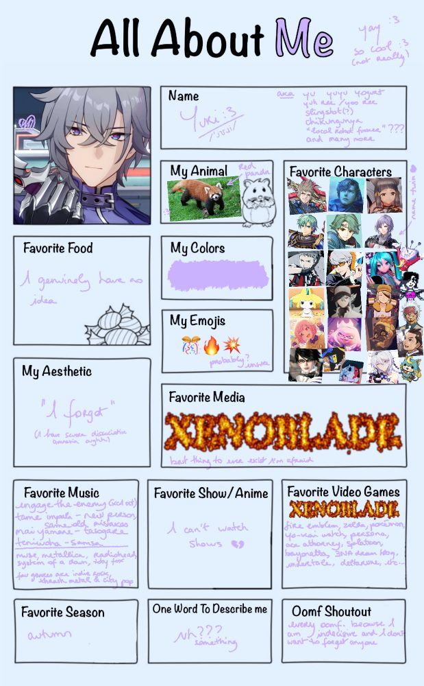 all about me    —    yay :3 so cool :3 (not really)

icon is moze from honkai star rail

name: yuri :3 /ˈjʊɹi/
aka - yu, yuyu, yogurt, yuh ree / yoo ree, slingshot(?), chikungunya, "local robot fucker"???, and many more

my animal: red panda

favourite food: i genuinely have no idea 

my colour(s): lavender #d0b1ff

my emojis: confetti ball, fire, explosion (probably? unsure)

favourite characters:
- rex (xenoblade 2)
- alois (xenoblade x)
- nia (xenoblade 2)
- ephraim (fire emblem: the sacred stones)
- alm (fire emblem gaiden / echoes)
- yuri (fire emblem three houses) (name twin ♡)
- akihiko (persona 3)
- yu / souji (persona 4)
- hatsune miku
- jirachi
- N (pokémon)
- volo (pokémon)
- emu (project sekai)
- pearl (splatoon 2)
- frye (splatoon 3)
- bayonetta
- ena (web series) & ena (dream bbq)
- kiana (honkai impact 3rd)
- tenna (deltarune)
- mettaton (undertale)
- godot (ace attorney t&t)
- apollo (aj: ace attorney)
- shogunyan (yo-kai watch)

my aesthetic: "i forgot" (i have severe dissociative amnesia oughh)

favourite media: (flaming text) XENOBLADE 
best thing ever made i'm afraid

favourite music:
- engage the enemy (xenoblade 1 ost)
- tame impala - new person, same old mistakes
- mai yamane - tasogare
- teniwoha - samsa
—
- muse, metallica, radiohead, system of a down, toby fox
- favourite genres are indie rock, thrash metal & city pop

favourite show / anime: i can't watch shows 💔

favourite video games: (flaming text) XENOBLADE, fire emblem, zelda, pokémon, yo-kai watch, persona, ace attorney, splatoon, bayonetta, ENA dream bbq, undertale, deltarune, etc...

favourite season: autumn

one word to describe me: uh??? something

oomf shoutout: every oomf. because i am indecisive and i don't want to forget anyone