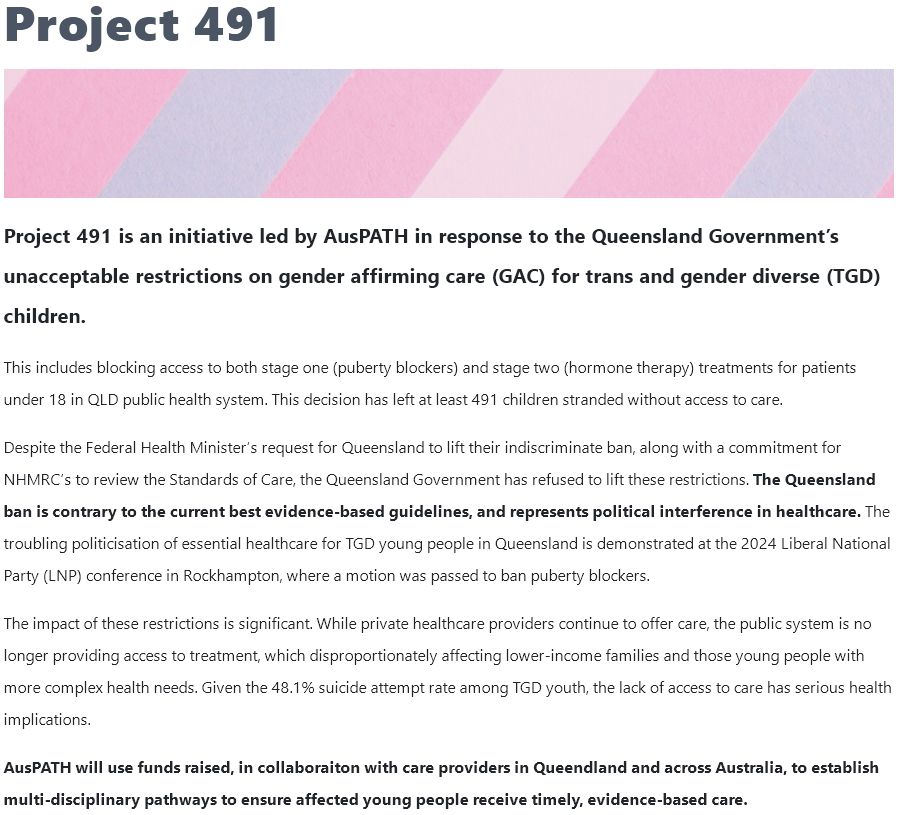 Screenshot of the page with the following text:

Project 491 is an initiative led by AusPATH in response to the Queensland Government’s unacceptable restrictions on gender affirming care (GAC) for trans and gender diverse (TGD) children.

This includes blocking access to both stage one (puberty blockers) and stage two (hormone therapy) treatments for patients under 18 in QLD public health system. This decision has left at least 491 children stranded without access to care.  

Despite the Federal Health Minister’s request for Queensland to lift their indiscriminate ban, along with a commitment for NHMRC’s to review the Standards of Care, the Queensland Government has refused to lift these restrictions. The Queensland ban is contrary to the current best evidence-based guidelines, and represents political interference in healthcare. The troubling politicisation of essential healthcare for TGD young people in Queensland is demonstrated at the 2024 Liberal National Party (LNP) conference in Rockhampton, where a motion was passed to ban puberty blockers.

The impact of these restrictions is significant. While private healthcare providers continue to offer care, the public system is no longer providing access to treatment, which disproportionately affecting lower-income families and those young people with more complex health needs. Given the 48.1% suicide attempt rate among TGD youth, the lack of access to care has serious health implications.

AusPATH will use funds raised, in collaboraiton with care providers in Queendland and across Australia, to establish multi-disciplinary pathways to ensure affected young people receive timely, evidence-based care.