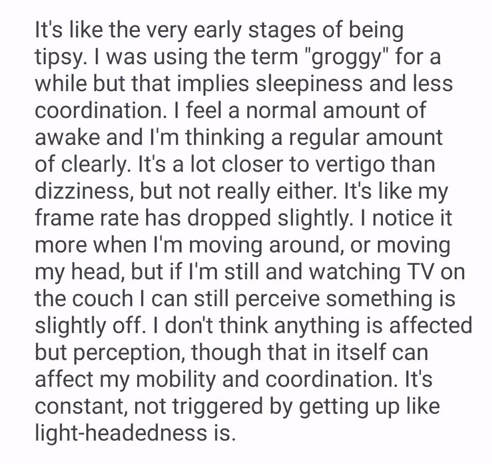 Text screenshot that says:
"It's like the very early stages of being tipsy. I was using the term "groggy" for a while but that implies sleepiness and less coordination. I feel a normal amount of awake and I'm thinking a regular amount of clearly. It's a lot closer to vertigo than dizziness, but not really either. It's like my frame rate has dropped slightly. I notice it more when I'm moving around, or moving my head, but if I'm still and watching TV on the couch I can still perceive something is slightly off. I don't think anything is affected but perception, though that in itself can affect my mobility and coordination. It's constant, not triggered by getting up like light-headedness is."