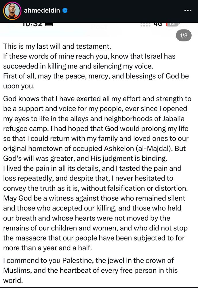 This is my last will and testament.
If these words of mine reach you, know that Israel has succeeded in killing me and silencing my voice.
First of all, may the peace, mercy, and blessings of God be upon you.
God knows that I have exerted all my effort and strength to be a support and voice for my people, ever since I openeo my eyes to life in the alleys and neighborhoods of Jabalia refugee camp. I had hoped that God would prolong my life so that I could return with my family and loved ones to our original hometown of occupied Ashkelon (al-Majdal). But God's will was greater, and His judgment is binding.
I lived the pain in all its details, and I tasted the pain and loss repeatedly, and despite that, I never hesitated to convey the truth as it is, without falsification or distortion.
May God be a witness against those who remained silent and those who accepted our killing, and those who held our breath and whose hearts were not moved by the remains of our children and women, and who did not stop the massacre that our people have been subjected to for more than a year and a half.
I commend to you Palestine, the jewel in the crown of Muslims, and the heartbeat of every free person in this world.