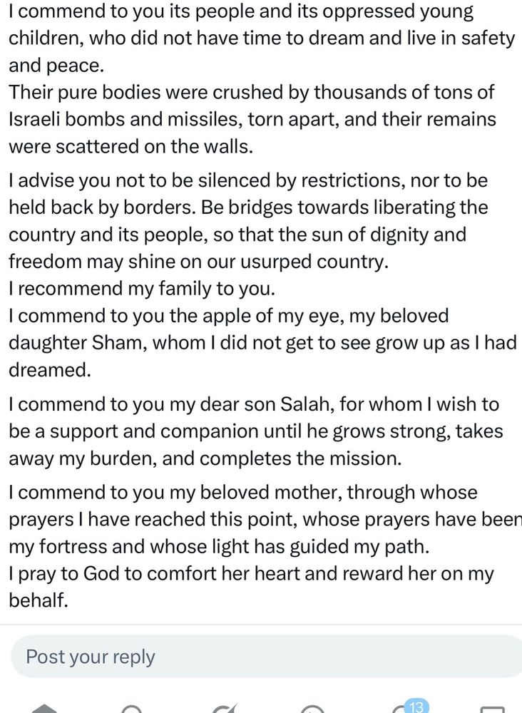I commend to you its people and its oppressed young children, who did not have time to dream and live in sa 2/3
and peace.
Their pure bodies were crushed by thousands of tons of Israeli bombs and missiles, torn apart, and their remains were scattered on the walls.
I advise you not to be silenced by restrictions, nor to be held back by borders. Be bridges towards liberating the country and its people, so that the sun of dignity and freedom may shine on our usurped country.
I recommend my family to you.
I commend to you the apple of my eye, my beloved daughter Sham, whom I did not get to see grow up as I had dreamed.
I commend to you my dear son Salah, for whom I wish to be a support and companion until he grows strong, takes away my burden, and completes the mission.
I commend to you my beloved mother, through whose prayers I have reached this point, whose prayers have been my fortress and whose light has guided my path.
I pray to God to comfort her heart and reward her on my behalf.