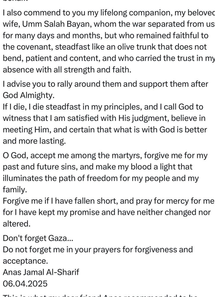 I also commend to you my lifelong companion, my beloved wife, Umm Salah Bayan, whom the war separated from us for many days and months, but who remained faithful to the covenant, steadfast like an olive trunk that does not bend, patient and content, and who carried the trust in my absence with all strength and faith.
I advise you to rally around them and support them after God Almighty.
If I die, I die steadfast in my principles, and I call God to witness that I am satisfied with His judgment, believe in meeting Him, and certain that what is with God is better and more lasting.
O God, accept me among the martyrs, forgive me for my past and future sins, and make my blood a light that illuminates the path of freedom for my people and my family.
Forgive me if I have fallen short, and pray for mercy for me, for l have kept my promise and have neither changed nor altered.
Don't forget Gaza...
Do not forget me in your prayers for forgiveness and acceptance.
Anas Jamal Al-Sharif
06.04.2025