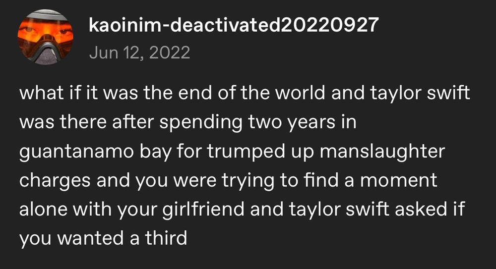 A tumblr post by kaoinim-deactivated20220927 posted on Jun 12, 2022:

what if it was the end of the world and taylor swift was there after spending two years in guantanamo bay for trumped up manslaughter charges and you were trying to find a moment alone with your girlfriend and taylor swift asked if you wanted a third