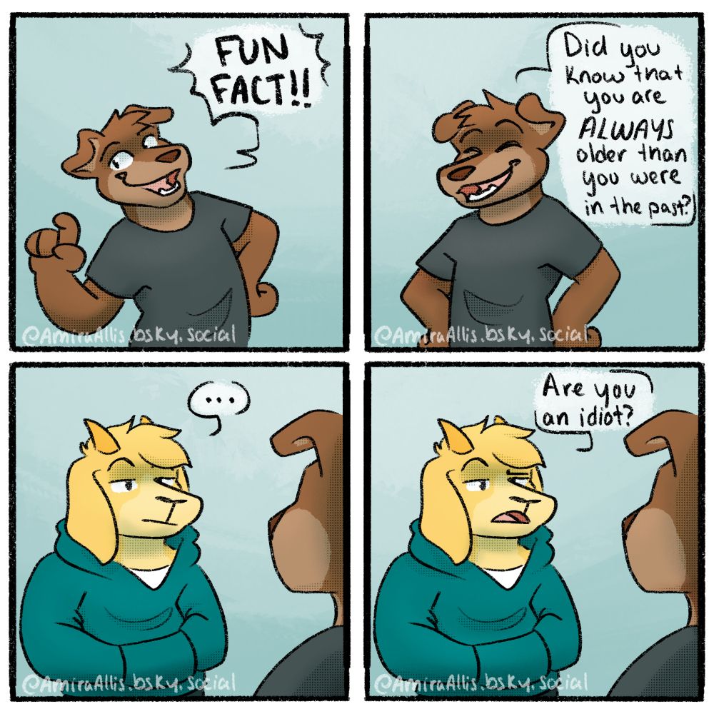 A 4 panel comic featuring an anthropomorphic dog and goat. 
Panel 1: The dog energetically says "FUN FACT!!"
Panel 2: The dog continues "Did you know you are ALWAYS older than you were in the past!
Panel 3: The goat stares at the dog blankly
Panel 4: The goat asks the dog "... are you an idiot?"

Which like yeah, probably >.> 

Does anyone read these things? Or is it just bots scraping data? Am I wasting my time? Who knows. 