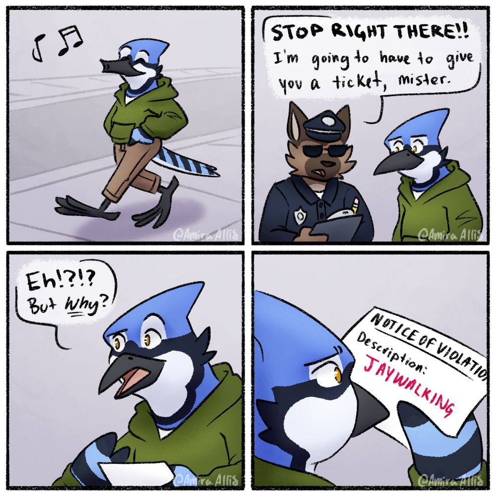 A 4-panel comic.

Panel 1: An anthropomorphic bluejay is casually walking down a street while whistling. 

Panel 2: An anthropomorphic dog dressed as a police officer says "STOP RIGHT THERE!! I'm going to have to give you a ticket, mister." while the bluejay looks at the officer concerned.

Panel 3: The bluejay looks skeptical saying "EH!?!? But WHY?" as they have been given the ticket.

Panel 4: Cuts to looking over the shoulder of the bluejay now looking at the ticket. The ticket is a notice of violation for "jaywalking" 

#furry #furryart #ACAB