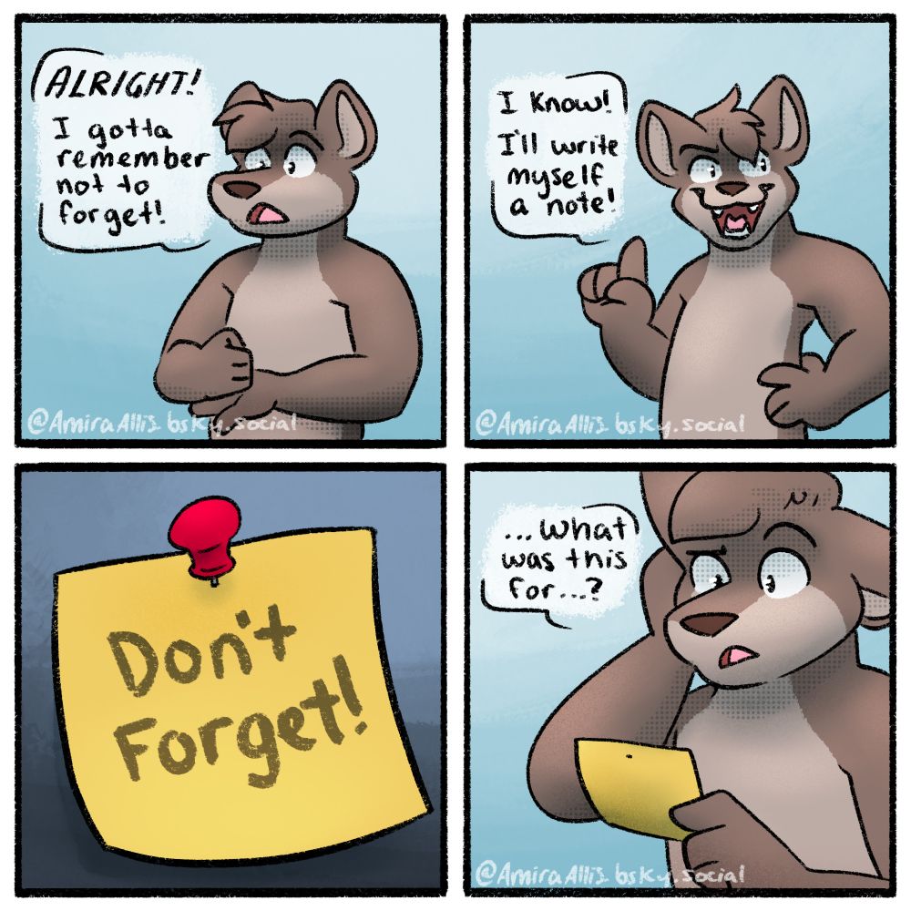 A 4 panel comic featuring an anthropomorphic wolf. 
Panel 1: The wolf is looking determined, fist in palm, saying "ALRIGHT! I gotta remember not to forget!"
Panel 2: The wolf puts a hand on their hip and a finger up in the air. They say "I know! I'll write myself a note!"
Panel 3: Cuts to a small post-it that is pinned to a surface. It says "Don't forget!" in large letters on it
Panel 4: The wolf is holding the note, looking at it confused, and says "...what was this for...?"