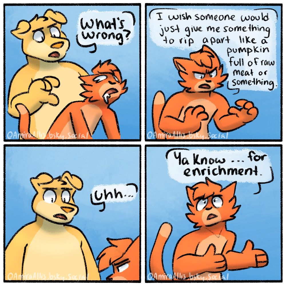 A 4 panel comic featuring an anthropomorphic cat and dog. In the first panel, the cat looks brain dead and is slumped over, drooling. The dog asks concerned "What's wrong?". In the 2nd panel, the cat looks frustrated and says "I wish someone would just give me something to rip apart like a pumpkin full of raw meat or something." In the 3rd panel, the dog is looking both confused and concerned while saying "uhhh" to which the cat responds in the 4th panel by looking back at them seriously and saying "ya know... for enrichment"