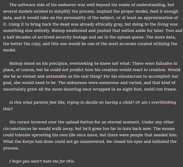 The software side of his endeavor was well beyond his realm of understanding, but several models existed to simplify the process. Implant the proper model, feed it enough data, and it would take on the personality of the subject, or at least an approximation of it. Using it to bring back the dead was already ethically gray, but doing to the living was something else entirely. Bishop swallowed and pushed that notion aside for later. Two and a half decades of archived security footage and sat in the upload queue. The more data, the better the copy, and this one would be one of the most accurate created utilizing the model.

Bishop stood on his precipice, overlooking he knew not what. There were failsafes in place, of course, but he could not predict how his creation would react to creation. Would she be as violent and untamable as the real thing? For his simulacrum to accomplish her goal, she would need to be. The unknowns were numerous and varied, and that kind of uncertainty grew all the more daunting once wrapped in an eight foot, multi-ton frame.

Is this what parents feel like, trying to decide on having a child? Or am I overthinking this?

His cursor hovered over the upload button for an eternal moment. Under any other circumstances he would walk away, but he’d gone too far to turn back now. The mouse could tolerate uprooting his own life once more, but there were people that needed him. What the Korps had done could not go unanswered. He closed his eyes and initiated the process.

I hope you won’t hate me for this.
